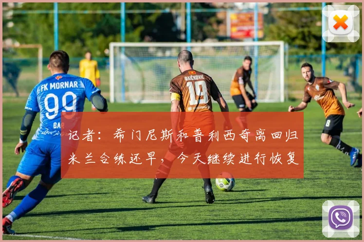 记者：希门尼斯和普利西奇离回归米兰合练还早，今天继续进行恢复