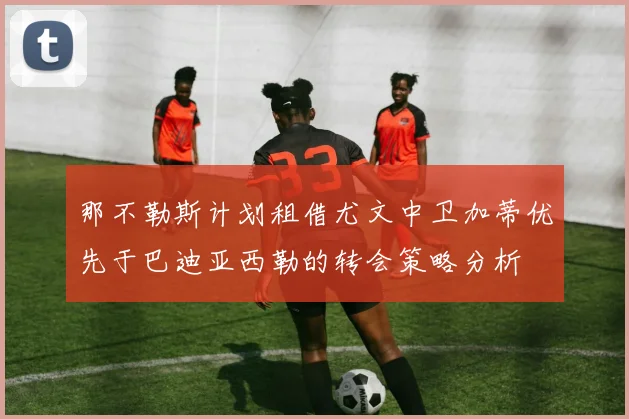 那不勒斯计划租借尤文中卫加蒂优先于巴迪亚西勒的转会策略分析