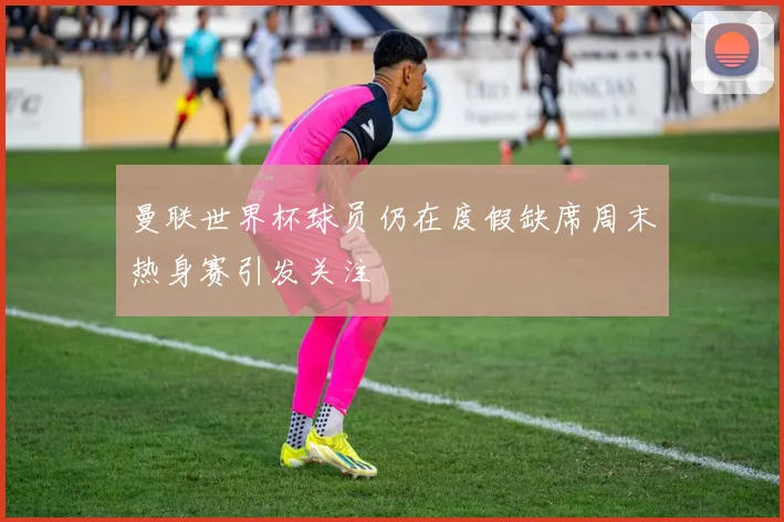 曼联世界杯球员仍在度假缺席周末热身赛引发关注