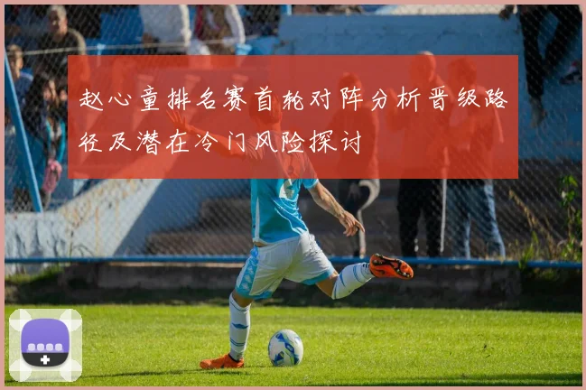 赵心童排名赛首轮对阵分析晋级路径及潜在冷门风险探讨