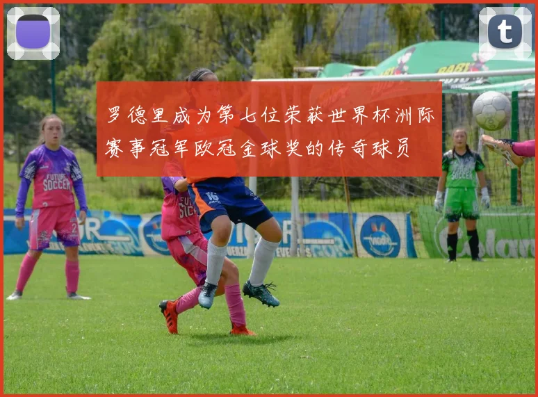 罗德里成为第七位荣获世界杯洲际赛事冠军欧冠金球奖的传奇球员
