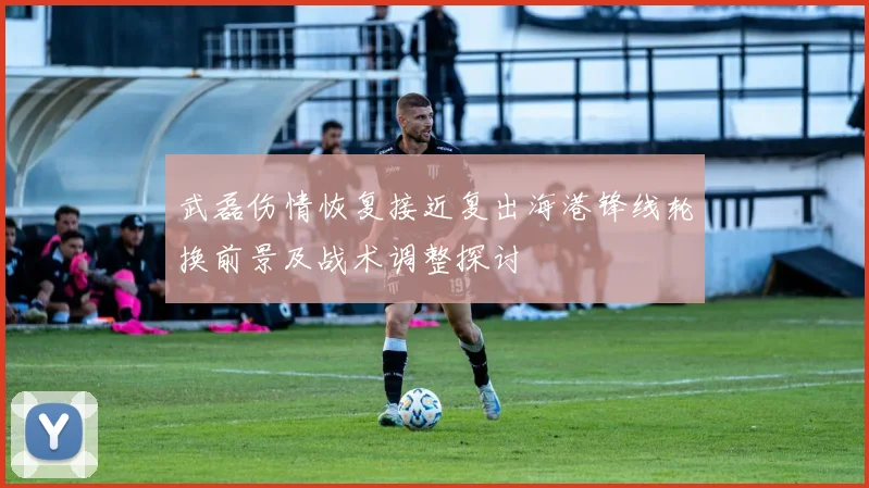 武磊伤情恢复接近复出海港锋线轮换前景及战术调整探讨