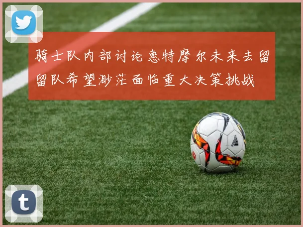 骑士队内部讨论惠特摩尔未来去留留队希望渺茫面临重大决策挑战